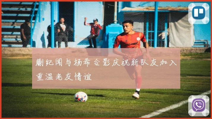 蒯纪闻与杨希合影庆祝新队友加入重温老友情谊