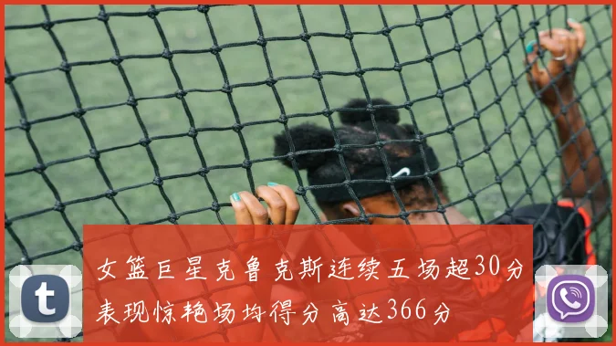 女篮巨星克鲁克斯连续五场超30分表现惊艳场均得分高达366分