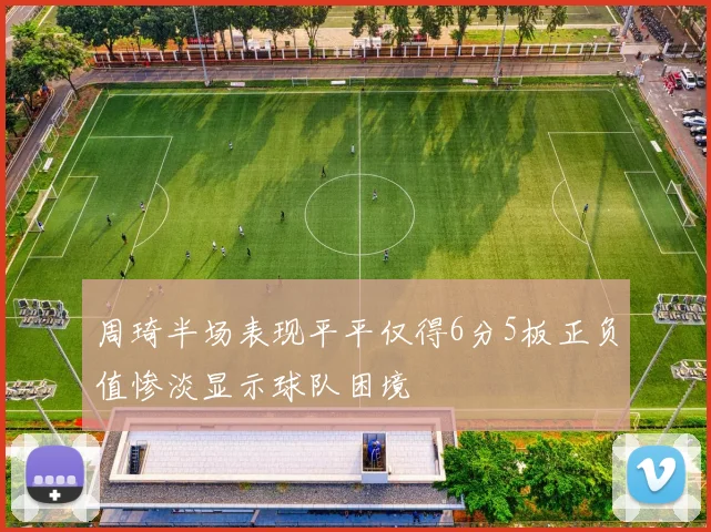 周琦半场表现平平仅得6分5板正负值惨淡显示球队困境