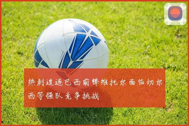热刺追逐巴西前锋维托尔面临切尔西等强队竞争挑战