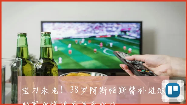 宝刀未老！38岁阿斯帕斯替补进球助塞尔塔追平马竞比分