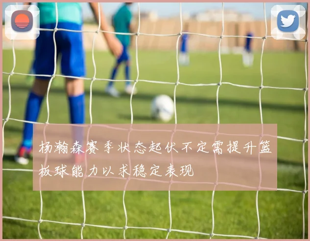 杨瀚森赛季状态起伏不定需提升篮板球能力以求稳定表现