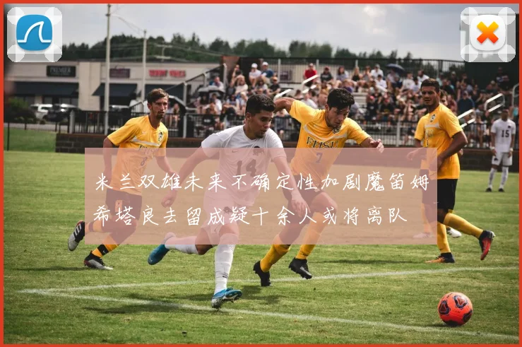 米兰双雄未来不确定性加剧魔笛姆希塔良去留成疑十余人或将离队