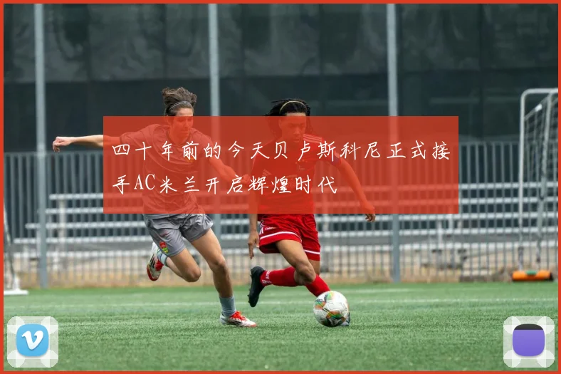 四十年前的今天贝卢斯科尼正式接手AC米兰开启辉煌时代