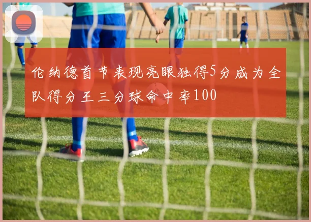 伦纳德首节表现亮眼独得5分成为全队得分王三分球命中率100