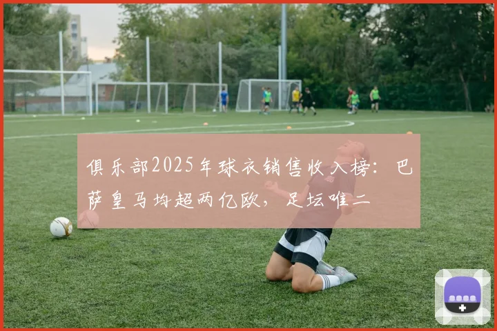 俱乐部2025年球衣销售收入榜：巴萨皇马均超两亿欧，足坛唯二